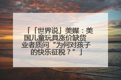 「世界说」美媒：美国儿童玩具涨价缺货 业者质问“为何对孩子的快乐征税？”