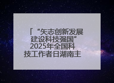 “矢志创新发展 建设科技强国”2025年全国科技工作者日湖南主场活动举行