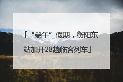 “端午”假期，衡阳东站加开28趟临客列车