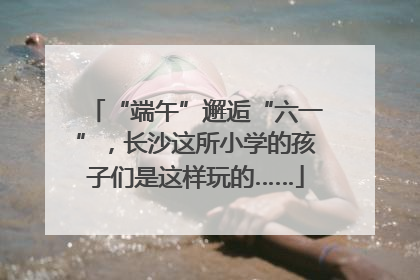 “端午”邂逅“六一”，长沙这所小学的孩子们是这样玩的……