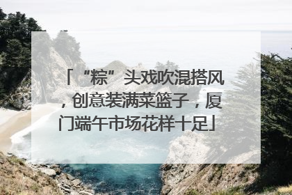 “粽”头戏吹混搭风，创意装满菜篮子，厦门端午市场花样十足