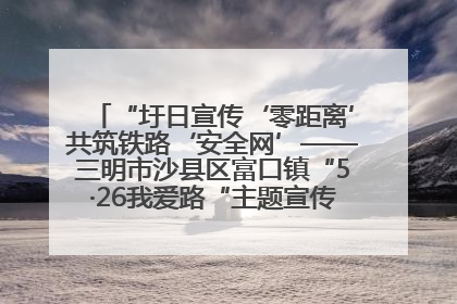 “圩日宣传‘零距离’共筑铁路‘安全网’——三明市沙县区富口镇“5·26我爱路“主题宣传活动成效显著