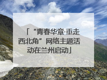 “青春华章·重走西北角”网络主题活动在兰州启动