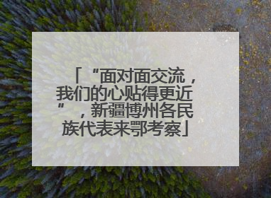 “面对面交流，我们的心贴得更近”，新疆博州各民族代表来鄂考察