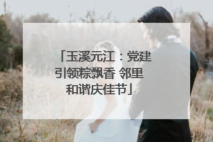 玉溪元江：党建引领粽飘香 邻里和谐庆佳节