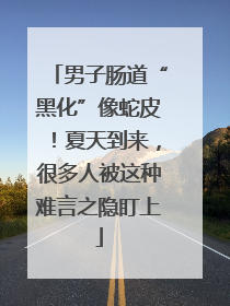 男子肠道“黑化”像蛇皮！夏天到来，很多人被这种难言之隐盯上