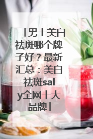 男士美白祛斑哪个牌子好？最新汇总：美白祛斑saly全网十大品牌