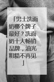 男士洗面奶哪个牌子最好？洗面奶十大畅销品牌，油光粗糙不再见