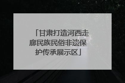 甘肃打造河西走廊民族民俗非遗保护传承展示区