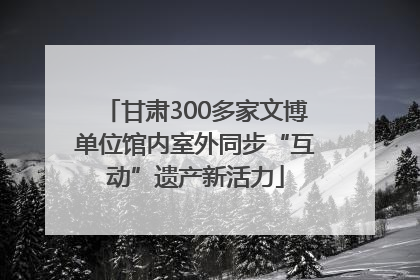 甘肃300多家文博单位馆内室外同步“互动”遗产新活力