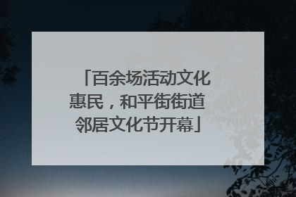 百余场活动文化惠民，和平街街道邻居文化节开幕
