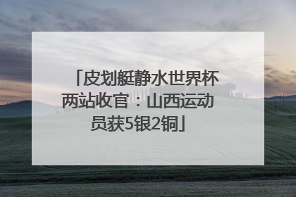 皮划艇静水世界杯两站收官：山西运动员获5银2铜