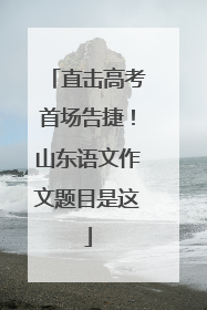直击高考首场告捷！山东语文作文题目是这