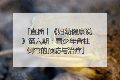 直播丨《妇幼健康说》第六期：青少年脊柱侧弯的预防与治疗