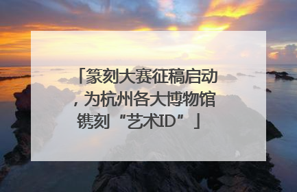 篆刻大赛征稿启动，为杭州各大博物馆镌刻“艺术ID”