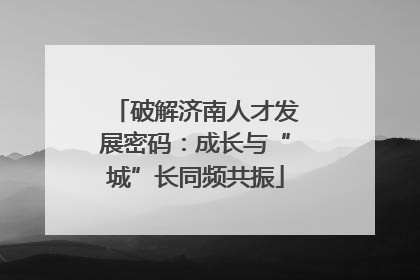 破解济南人才发展密码：成长与“城”长同频共振