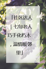 社区达人｜七旬老人巧手化朽木，温情暖邻里