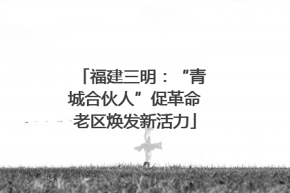 福建三明：“青城合伙人”促革命老区焕发新活力