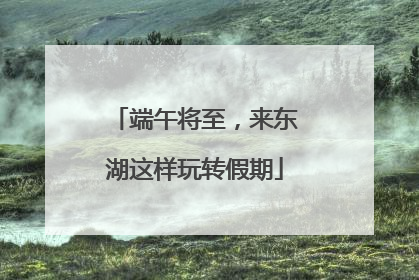 端午将至，来东湖这样玩转假期