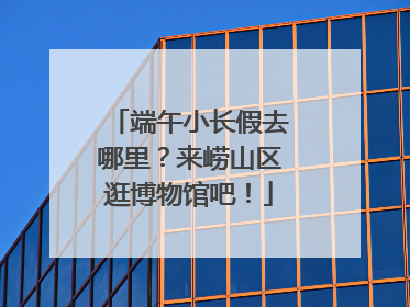 端午小长假去哪里？来崂山区逛博物馆吧！