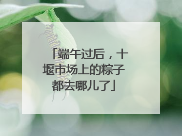 端午过后，十堰市场上的粽子都去哪儿了