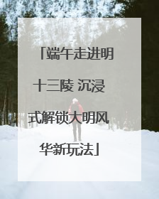端午走进明十三陵 沉浸式解锁大明风华新玩法
