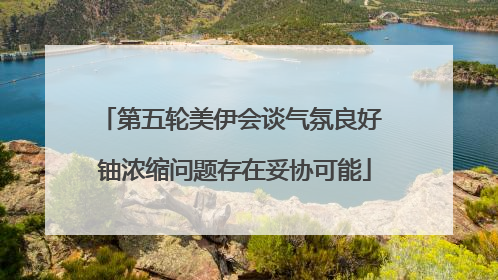第五轮美伊会谈气氛良好 铀浓缩问题存在妥协可能