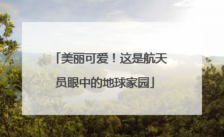 美丽可爱！这是航天员眼中的地球家园