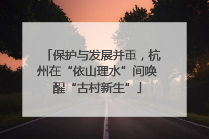 保护与发展并重，杭州在“依山理水”间唤醒“古村新生”