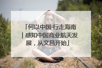 何以中国·行走海南｜感知中国商业航天发展，从文昌开始