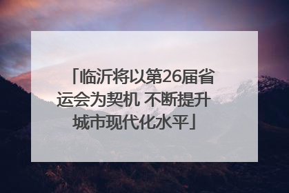 临沂将以第26届省运会为契机 不断提升城市现代化水平