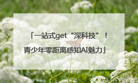 一站式get“深科技”！青少年零距离感知AI魅力