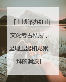 上博举办红山文化考古特展，呈现玉器和龙崇拜的渊源