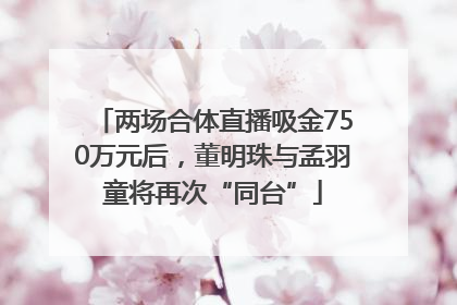 两场合体直播吸金750万元后，董明珠与孟羽童将再次“同台”