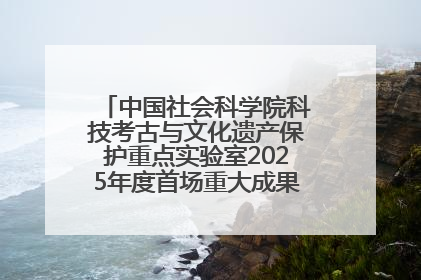 中国社会科学院科技考古与文化遗产保护重点实验室2025年度首场重大成果发布会在京举行