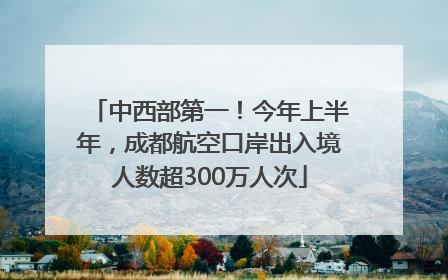 中西部第一！今年上半年，成都航空口岸出入境人数超300万人次