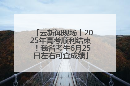 云新闻现场丨2025年高考顺利结束！我省考生6月25日左右可查成绩