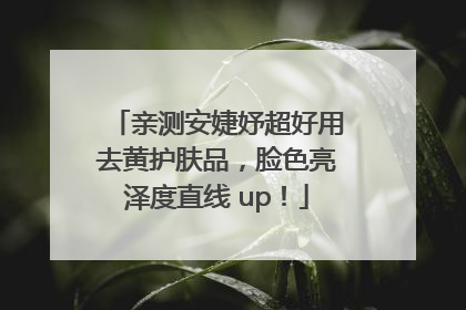亲测安婕妤超好用去黄护肤品，脸色亮泽度直线 up！