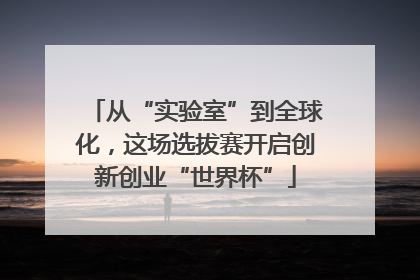 从“实验室”到全球化，这场选拔赛开启创新创业“世界杯”