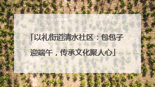 以礼街道清水社区：包包子迎端午，传承文化聚人心