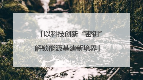 以科技创新“密钥”解锁能源基建新境界