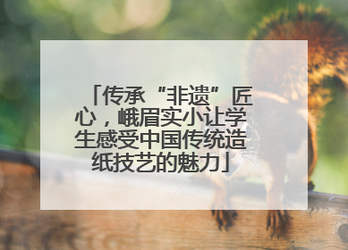 传承“非遗”匠心，峨眉实小让学生感受中国传统造纸技艺的魅力