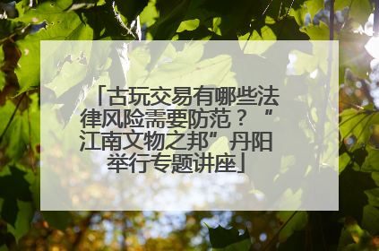 古玩交易有哪些法律风险需要防范？“江南文物之邦”丹阳举行专题讲座