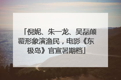 倪妮、朱一龙、吴磊颠覆形象演渔民，电影《东极岛》官宣暑期档