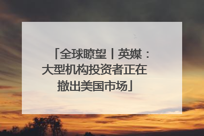全球瞭望丨英媒：大型机构投资者正在撤出美国市场