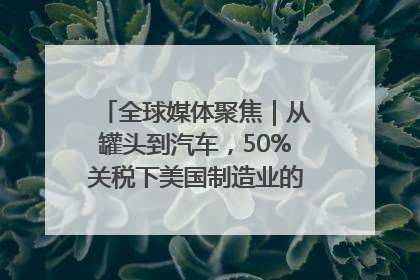 全球媒体聚焦｜从罐头到汽车，50%关税下美国制造业的“生死劫”