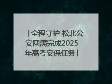 全程守护 松北公安圆满完成2025年高考安保任务