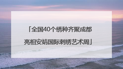 全国40个绣种齐聚成都 亮相安靖国际刺绣艺术周