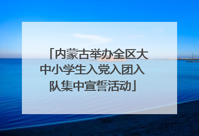 内蒙古举办全区大中小学生入党入团入队集中宣誓活动