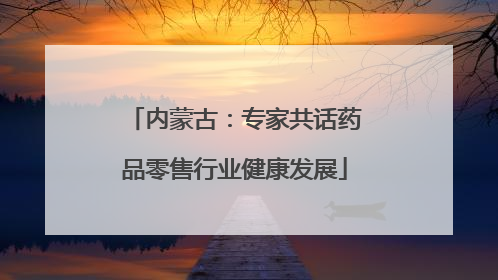 内蒙古：专家共话药品零售行业健康发展